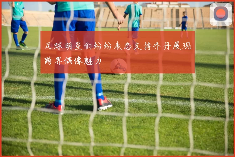 足球明星们纷纷表态支持乔丹展现跨界偶像魅力
