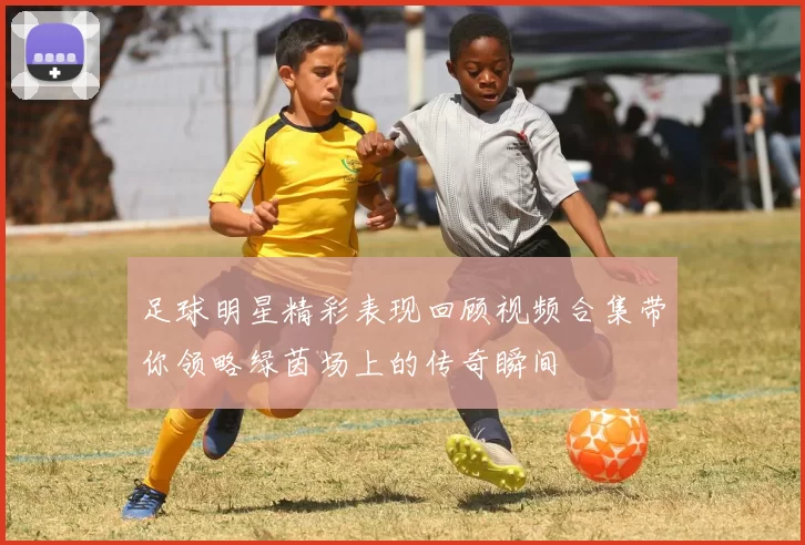 足球明星精彩表现回顾视频合集带你领略绿茵场上的传奇瞬间