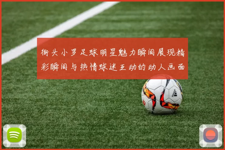 街头小罗足球明星魅力瞬间展现精彩瞬间与热情球迷互动的动人画面