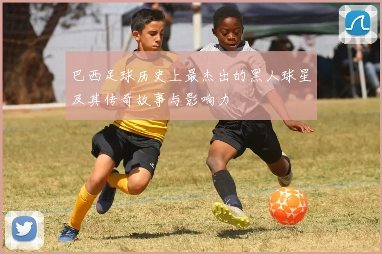 巴西足球历史上最杰出的黑人球星及其传奇故事与影响力