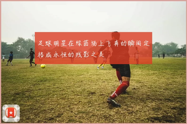 足球明星在绿茵场上飞奔的瞬间定格成永恒的残影之美