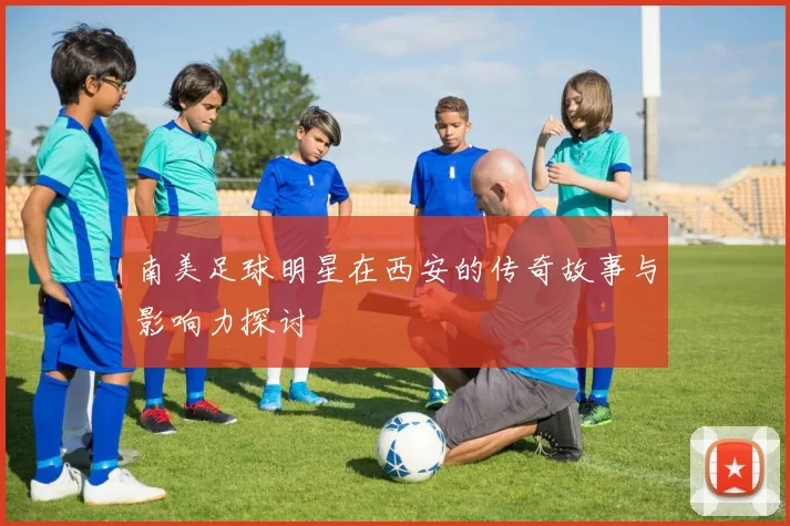 南美足球明星在西安的传奇故事与影响力探讨