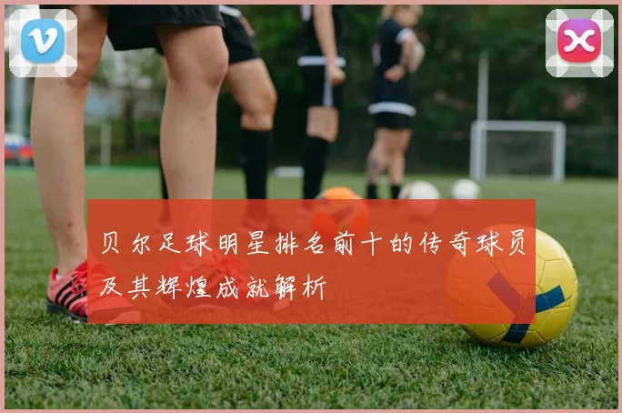 贝尔足球明星排名前十的传奇球员及其辉煌成就解析