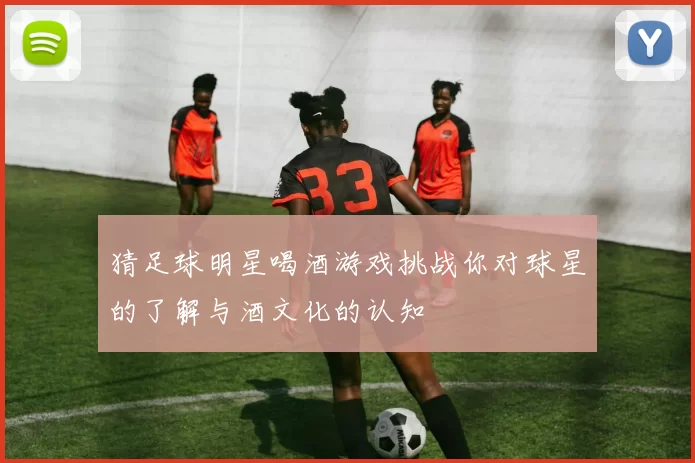 猜足球明星喝酒游戏挑战你对球星的了解与酒文化的认知