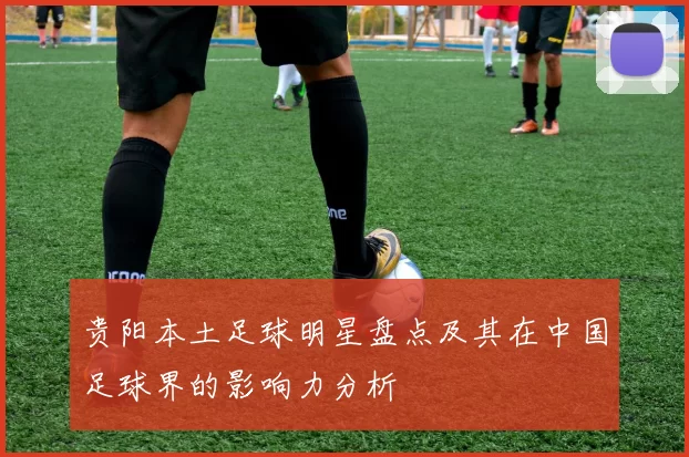 贵阳本土足球明星盘点及其在中国足球界的影响力分析