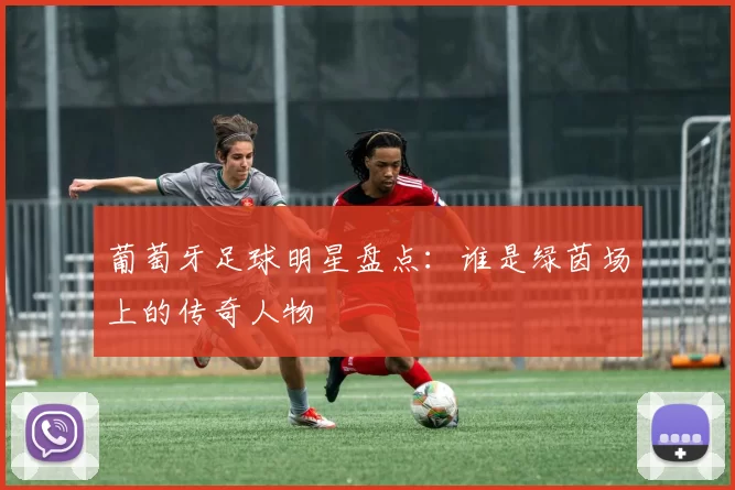 葡萄牙足球明星盘点：谁是绿茵场上的传奇人物