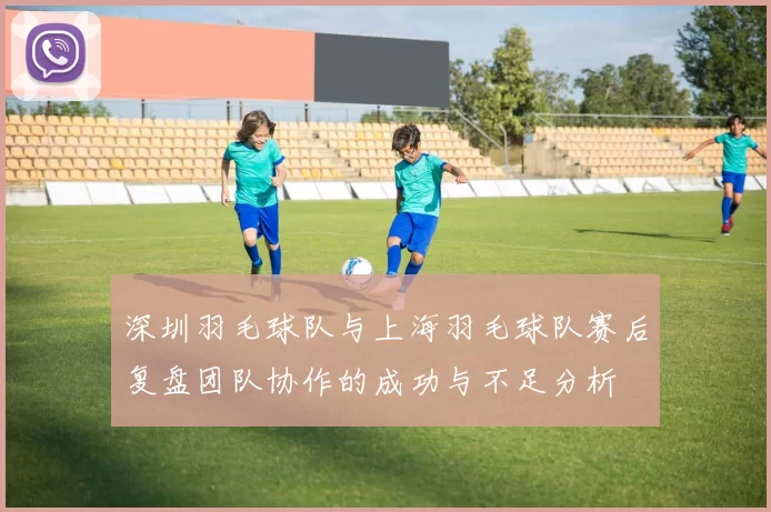 深圳羽毛球队与上海羽毛球队赛后复盘团队协作的成功与不足分析