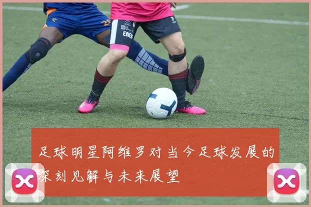 足球明星阿维罗对当今足球发展的深刻见解与未来展望