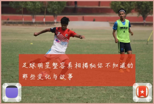 足球明星整容真相揭秘你不知道的那些变化与故事