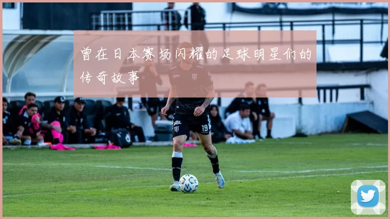 曾在日本赛场闪耀的足球明星们的传奇故事