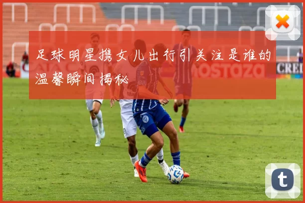 足球明星携女儿出行引关注是谁的温馨瞬间揭秘