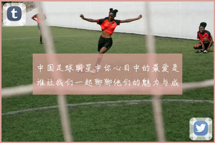 中国足球明星中你心目中的最爱是谁让我们一起聊聊他们的魅力与成就