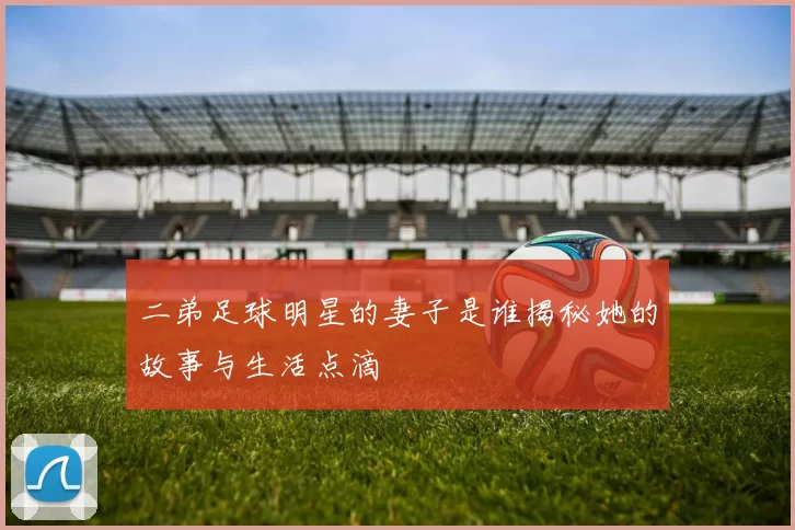 二弟足球明星的妻子是谁揭秘她的故事与生活点滴