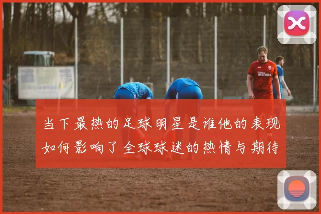 当下最热的足球明星是谁他的表现如何影响了全球球迷的热情与期待