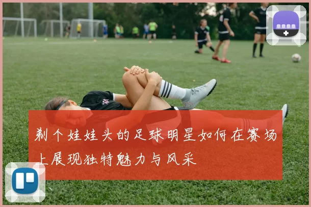 剃个娃娃头的足球明星如何在赛场上展现独特魅力与风采