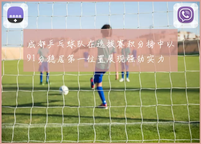 成都乒乓球队在选拔赛积分榜中以91分稳居第一位置展现强劲实力