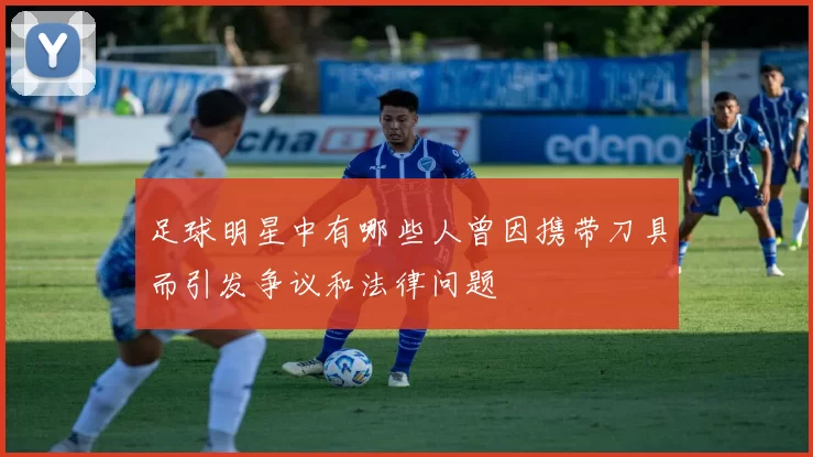 足球明星中有哪些人曾因携带刀具而引发争议和法律问题