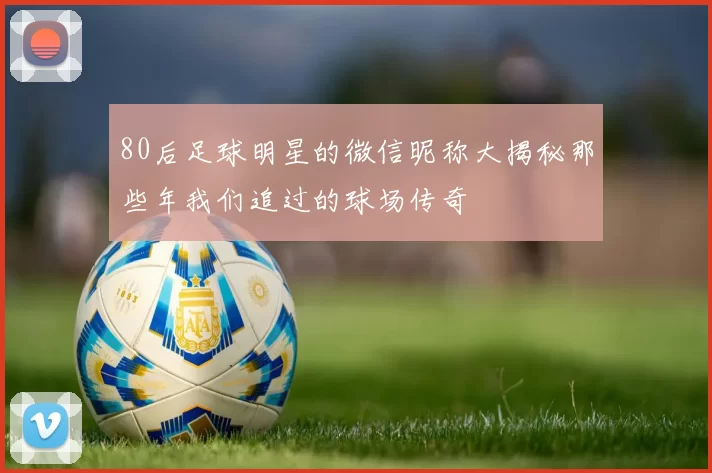 80后足球明星的微信昵称大揭秘那些年我们追过的球场传奇