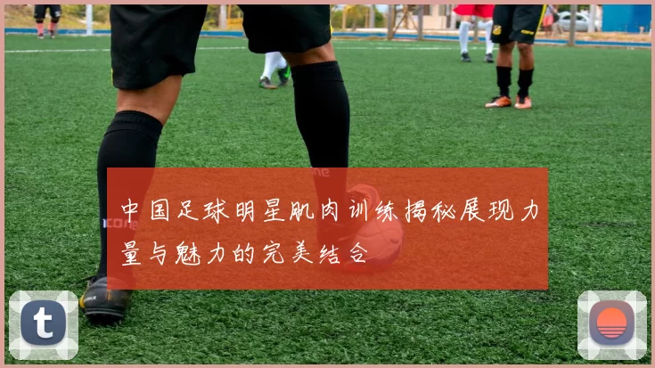 中国足球明星肌肉训练揭秘展现力量与魅力的完美结合