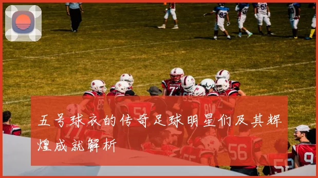 五号球衣的传奇足球明星们及其辉煌成就解析