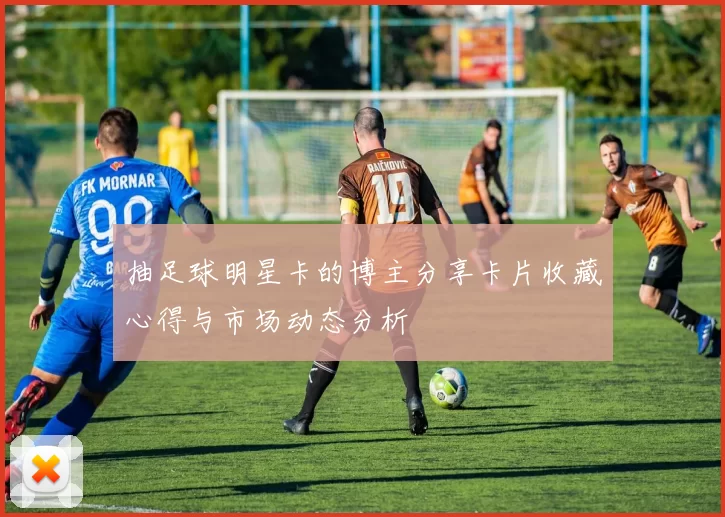 抽足球明星卡的博主分享卡片收藏心得与市场动态分析
