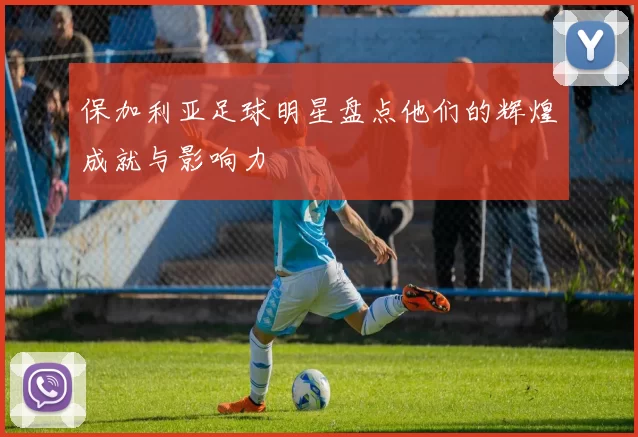 保加利亚足球明星盘点他们的辉煌成就与影响力