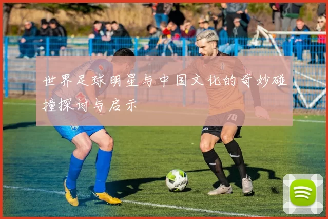 世界足球明星与中国文化的奇妙碰撞探讨与启示
