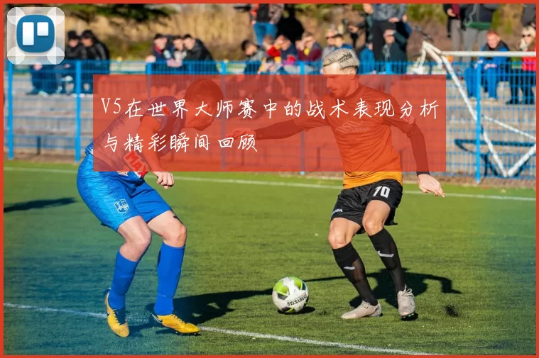 V5在世界大师赛中的战术表现分析与精彩瞬间回顾