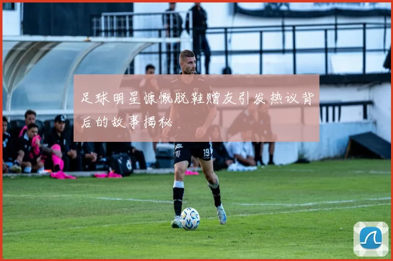 足球明星慷慨脱鞋赠友引发热议背后的故事揭秘