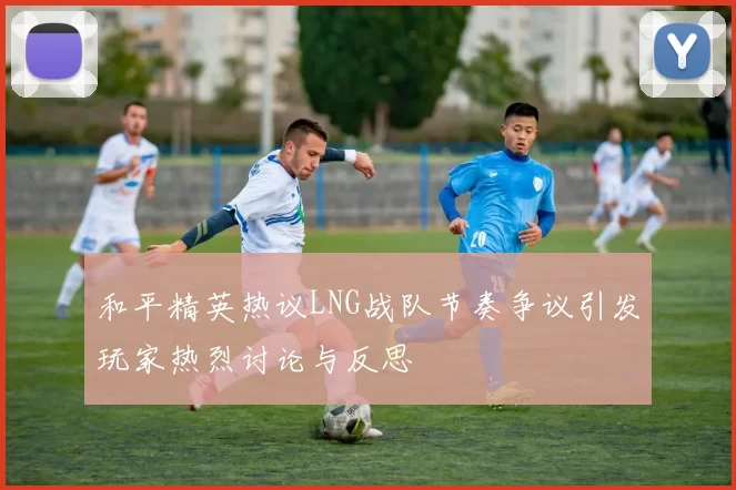 和平精英热议LNG战队节奏争议引发玩家热烈讨论与反思