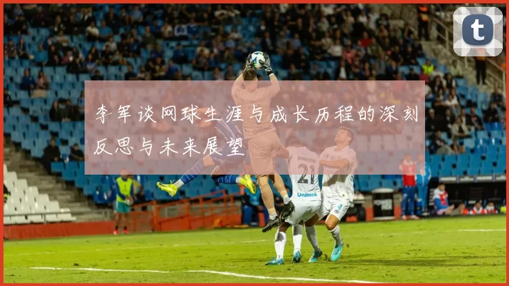 李军谈网球生涯与成长历程的深刻反思与未来展望