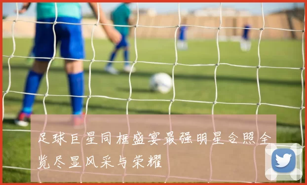 足球巨星同框盛宴最强明星合照全览尽显风采与荣耀