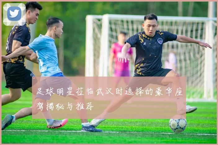 足球明星莅临武汉时选择的豪华座驾揭秘与推荐