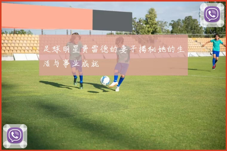 足球明星费雷德的妻子揭秘她的生活与事业成就