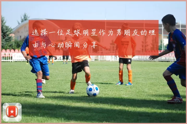 选择一位足球明星作为男朋友的理由与心动瞬间分享