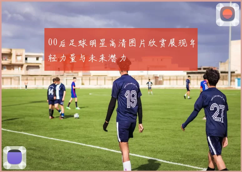 00后足球明星高清图片欣赏展现年轻力量与未来潜力