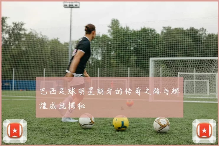 巴西足球明星朗牙的传奇之路与辉煌成就揭秘