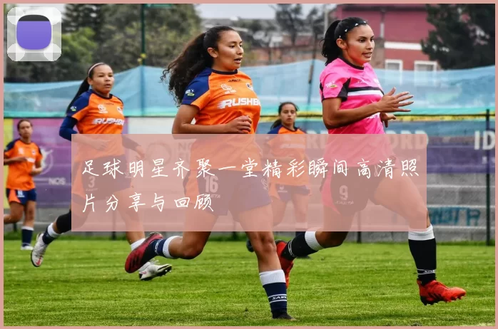 足球明星齐聚一堂精彩瞬间高清照片分享与回顾