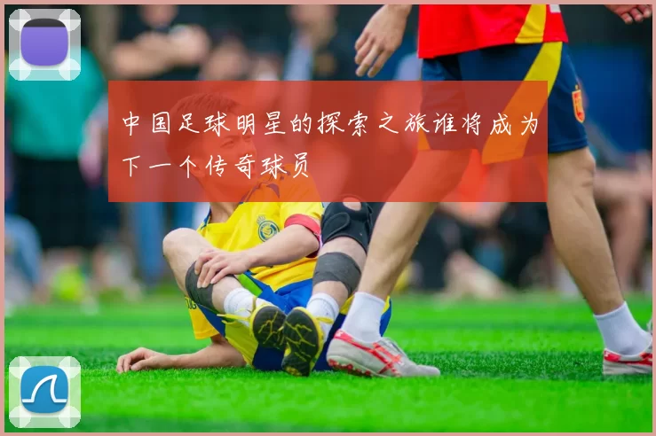 中国足球明星的探索之旅谁将成为下一个传奇球员