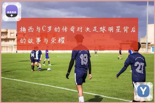 梅西与C罗的传奇对决足球明星背后的故事与荣耀