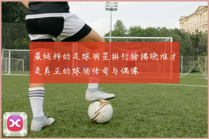 最纯粹的足球明星排行榜揭晓谁才是真正的球场传奇与偶像