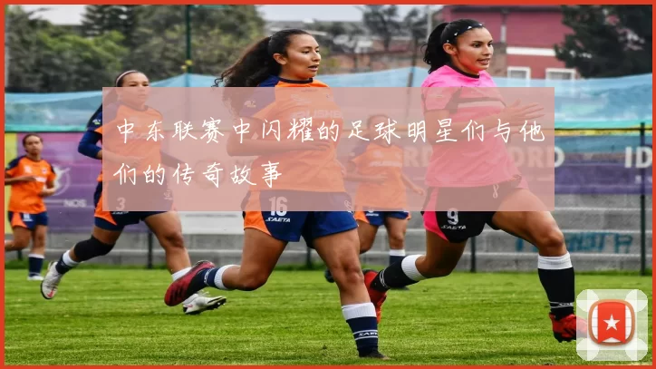 中东联赛中闪耀的足球明星们与他们的传奇故事