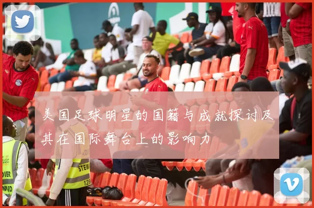 美国足球明星的国籍与成就探讨及其在国际舞台上的影响力
