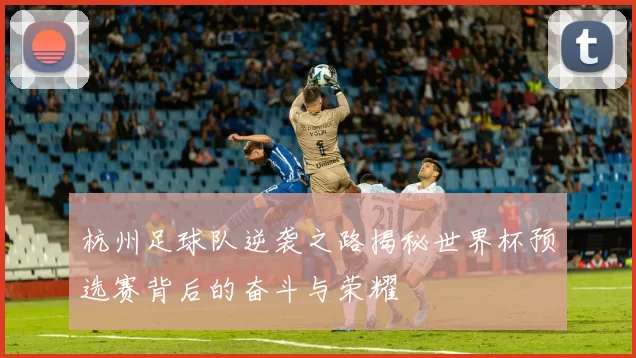 杭州足球队逆袭之路揭秘世界杯预选赛背后的奋斗与荣耀
