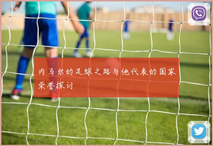 内马尔的足球之路与他代表的国家荣誉探讨