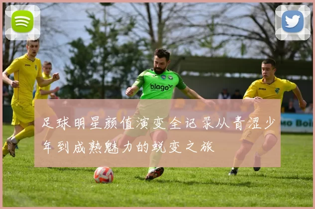 足球明星颜值演变全记录从青涩少年到成熟魅力的蜕变之旅