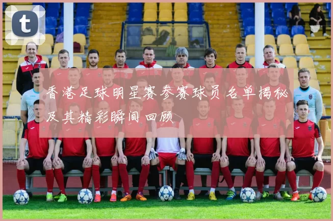 香港足球明星赛参赛球员名单揭秘及其精彩瞬间回顾