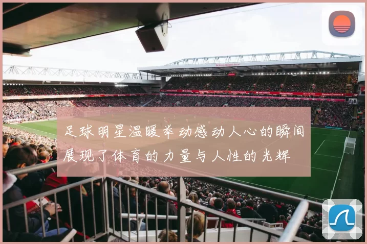 足球明星温暖举动感动人心的瞬间展现了体育的力量与人性的光辉