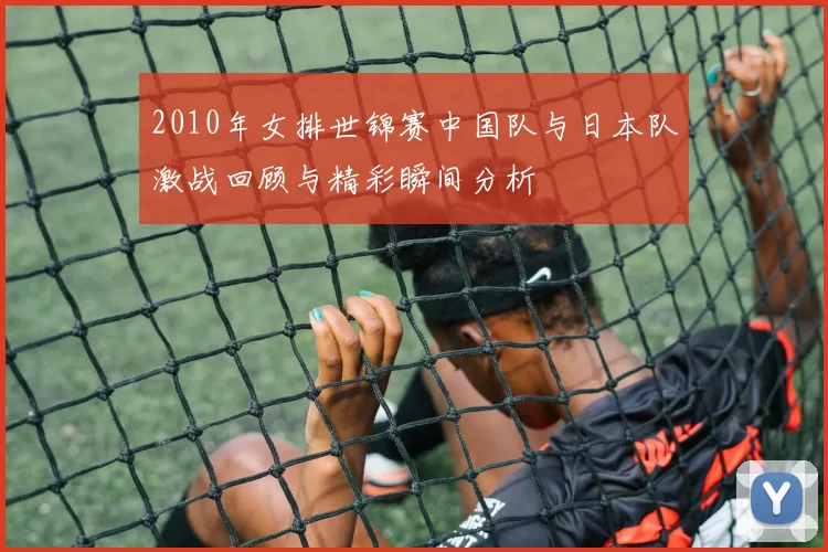 2010年女排世锦赛中国队与日本队激战回顾与精彩瞬间分析