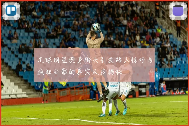 足球明星现身街头引发路人惊呼与疯狂合影的真实反应揭秘